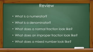 Review
• What is a numerator?
• What is a denominator?
• What does a normal fraction look like?
• What does an improper fraction look like?
• What does a mixed number look like?
 