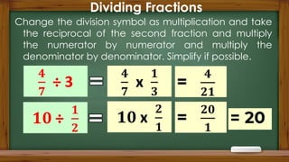 Dividing Fractions
Change the division symbol as multiplication and take
the reciprocal of the second fraction and multiply
the numerator by numerator and multiply the
denominator by denominator. Simplify if possible.
 