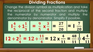 Dividing Fractions
Change the division symbol as multiplication and take
the reciprocal of the second fraction and multiply
the numerator by numerator and multiply the
denominator by denominator. Simplify if possible.
 
