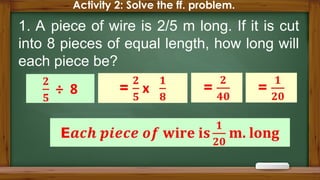 Activity 2: Solve the ff. problem.
1. A piece of wire is 2/5 m long. If it is cut
into 8 pieces of equal length, how long will
each piece be?
 