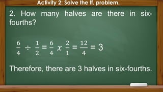 Activity 2: Solve the ff. problem.
2. How many halves are there in six-
fourths?
Therefore, there are 3 halves in six-fourths.
 