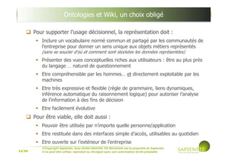 14/39
©Copyright Sapientis, tous droits réservés. Ce document est la propriété de Sapientis.
Il ne peut être utilisé, reproduit ou divulgué sans son autorisation écrite préalable
Ontologies et Wiki, un choix obligé
Pour supporter l’usage décisionnel, la représentation doit :
Inclure un vocabulaire normé commun et partagé par les communautés de
l’entreprise pour donner un sens unique aux objets métiers représentés
(sans se soucier d’où et comment sont stockées les données représentées)
Présenter des vues conceptuelles riches aux utilisateurs : être au plus près
du langage … naturel de questionnement
Etre compréhensible par les hommes… et directement exploitable par les
machines
Etre très expressive et flexible (règle de grammaire, liens dynamiques,
inférence automatique du raisonnement logique) pour autoriser l’analyse
de l’information à des fins de décision
Etre facilement évolutive
Pour être viable, elle doit aussi :
Pouvoir être utilisée par n’importe quelle personne/application
Etre restituée dans des interfaces simple d’accès, utilisables au quotidien
Etre ouverte sur l’extérieur de l’entreprise
 