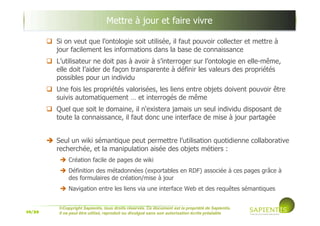 16/39
©Copyright Sapientis, tous droits réservés. Ce document est la propriété de Sapientis.
Il ne peut être utilisé, reproduit ou divulgué sans son autorisation écrite préalable
Si on veut que l’ontologie soit utilisée, il faut pouvoir collecter et mettre à
jour facilement les informations dans la base de connaissance
L’utilisateur ne doit pas à avoir à s’interroger sur l’ontologie en elle-même,
elle doit l’aider de façon transparente à définir les valeurs des propriétés
possibles pour un individu
Une fois les propriétés valorisées, les liens entre objets doivent pouvoir être
suivis automatiquement … et interrogés de même
Quel que soit le domaine, il n'existera jamais un seul individu disposant de
toute la connaissance, il faut donc une interface de mise à jour partagée
Seul un wiki sémantique peut permettre l’utilisation quotidienne collaborative
recherchée, et la manipulation aisée des objets métiers :
Création facile de pages de wiki
Définition des métadonnées (exportables en RDF) associée à ces pages grâce à
des formulaires de création/mise à jour
Navigation entre les liens via une interface Web et des requêtes sémantiques
Mettre à jour et faire vivre
 