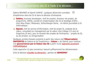 3/39
©Copyright Sapientis, tous droits réservés. Ce document est la propriété de Sapientis.
Il ne peut être utilisé, reproduit ou divulgué sans son autorisation écrite préalable
Sabine BOHNKÉ et Djemil CHAFAÏ : quelques décennies cumulées ☺
d’expérience dans les SI et dans la décision d’entreprise
Sabine, business developper, chef de produit, directeur de projets, de
programme, AMOA, conseil en modernisation des SI et stratégie d’offre…
chez Atos Origin, Metaware, Schlumberger-Sema… et même journaliste à 01
Informatique…
Djemil, chef de service d’information, chef de projet SI, analyste de la
valeur, consultant en management par la valeur chez Cetege puis création
d’Exigences, pour la réussite des projets de l’entreprise… projets de SI, de
produit, ou de changement de processus et d’organisation
Quelques années d’essais conjoints à partir des retours de l’Observatoire
SAPIENTIS de Sabine et de l’expérience « Valeur » de Djemil, pour instituer
une gouvernance par la Valeur des SI à partir d’une approche purement
méthodologique
Cette approche n’a pas convaincu/ rassuré suffisamment les décisionnaires
D’où la décision d’outiller la démarche : genèse de SEMSIMO©©©©
De la gouvernance des SI à l’aide à la décision…
 