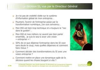 5/39
©Copyright Sapientis, tous droits réservés. Ce document est la propriété de Sapientis.
Il ne peut être utilisé, reproduit ou divulgué sans son autorisation écrite préalable
La décision SI, vue par le Directeur Général
Je n’ai pas de visibilité réelle sur le système
d’information global de mon entreprise…
Pourtant, l’avenir de l’entreprise passe par la
transformation numérique, j’en suis convaincu…
Mon DSI est bien trop technique et a toujours le "nez
dans le guidon"…
Mon DSI et mes métiers ne savent pas bien parler
ensemble, je suis le seul à avoir une vision
« entreprise » !
50% de ce que dépense l’entreprise dans les SI vaut
sans doute le coup, mais quelles dépenses et comment
faire mieux ?
Comment décider des transformations du SI avec une
vision entreprise ?
Comment mettre en place une dynamique agile de la
décision quand les choses bougent si vite ?
 