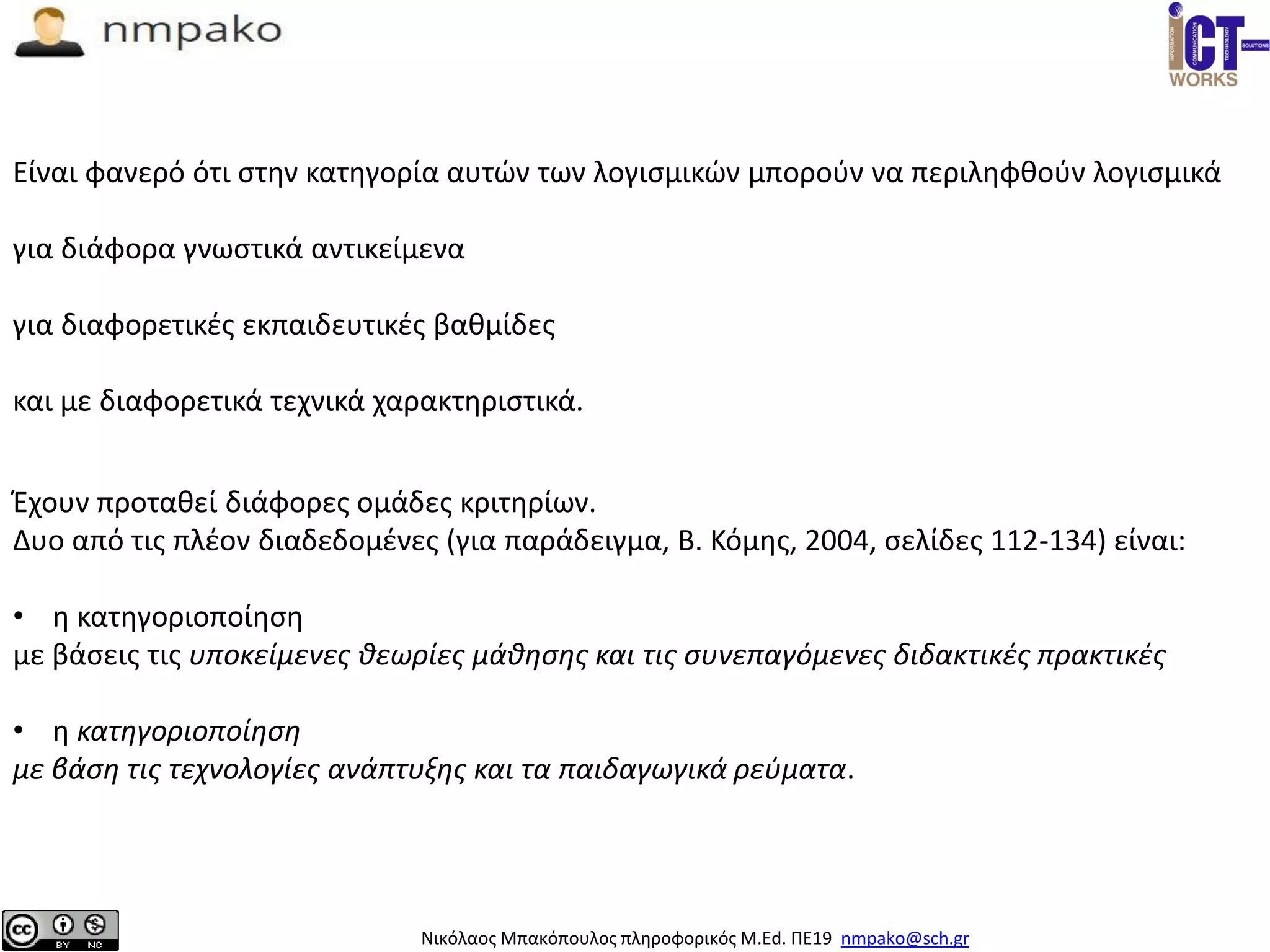 Νικόλαος Μπακόπουλος πληροφορικός M.Ed. ΠΕ19 nmpako@sch.gr
Έχουν προταθεί διάφορες ομάδες κριτηρίων.
Δυο από τις πλέον διαδεδομένες (για παράδειγμα, Β. Κόμης, 2004, σελίδες 112-134) είναι:
• η κατηγοριοποίηση
με βάσεις τις υποκείμενες θεωρίες μάθησης και τις συνεπαγόμενες διδακτικές πρακτικές
• η κατηγοριοποίηση
με βάση τις τεχνολογίες ανάπτυξης και τα παιδαγωγικά ρεύματα.
Είναι φανερό ότι στην κατηγορία αυτών των λογισμικών μπορούν να περιληφθούν λογισμικά
για διάφορα γνωστικά αντικείμενα
για διαφορετικές εκπαιδευτικές βαθμίδες
και με διαφορετικά τεχνικά χαρακτηριστικά.
 