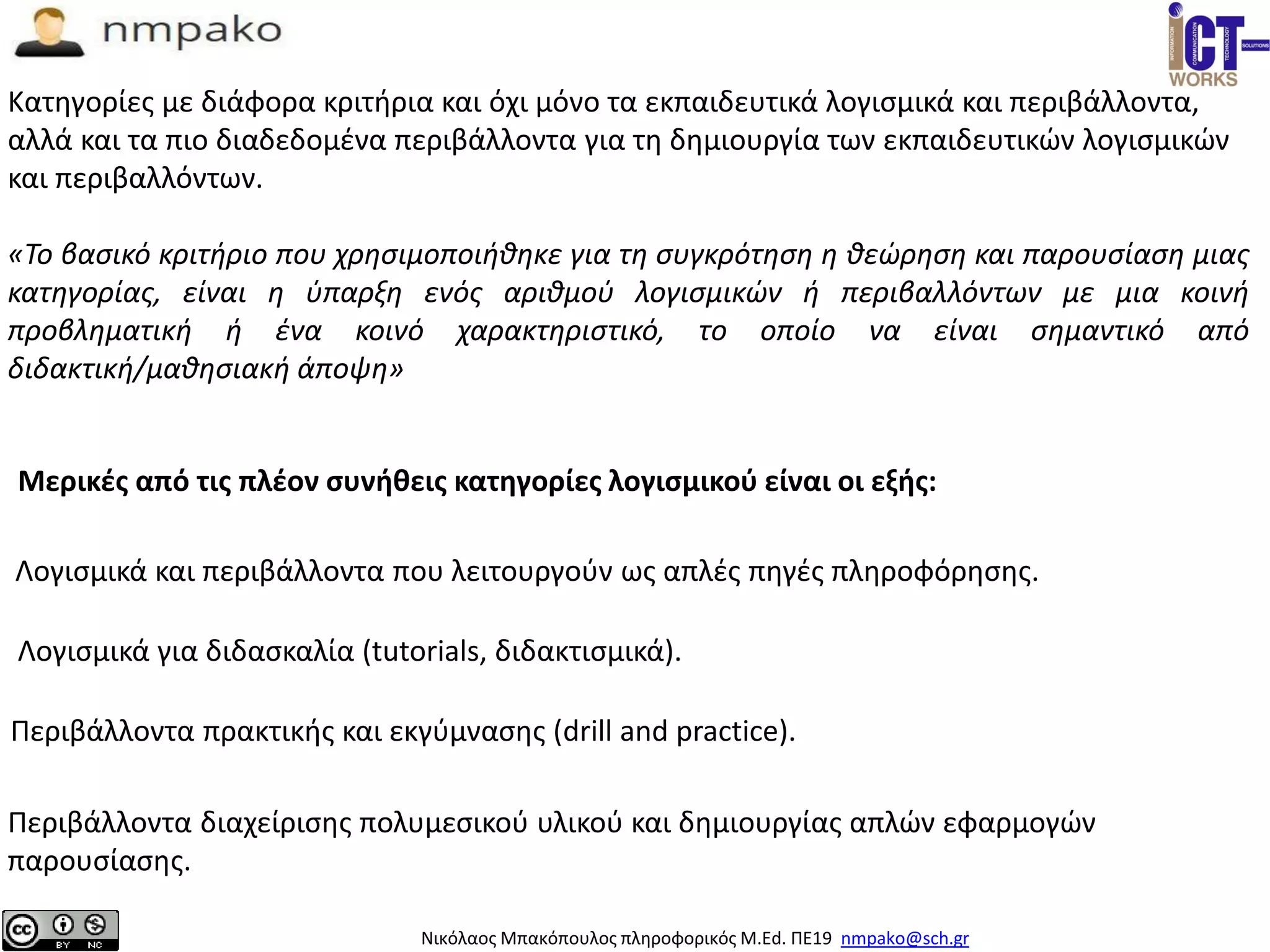 Νικόλαος Μπακόπουλος πληροφορικός M.Ed. ΠΕ19 nmpako@sch.gr
Mερικές από τις πλέον συνήθεις κατηγορίες λογισμικού είναι οι εξής:
Λογισμικά και περιβάλλοντα που λειτουργούν ως απλές πηγές πληροφόρησης.
Κατηγορίες με διάφορα κριτήρια και όχι μόνο τα εκπαιδευτικά λογισμικά και περιβάλλοντα,
αλλά και τα πιο διαδεδομένα περιβάλλοντα για τη δημιουργία των εκπαιδευτικών λογισμικών
και περιβαλλόντων.
«Το βασικό κριτήριο που χρησιμοποιήθηκε για τη συγκρότηση η θεώρηση και παρουσίαση μιας
κατηγορίας, είναι η ύπαρξη ενός αριθμού λογισμικών ή περιβαλλόντων με μια κοινή
προβληματική ή ένα κοινό χαρακτηριστικό, το οποίο να είναι σημαντικό από
διδακτική/μαθησιακή άποψη»
Λογισμικά για διδασκαλία (tutorials, διδακτισμικά).
Περιβάλλοντα πρακτικής και εκγύμνασης (drill and practice).
Περιβάλλοντα διαχείρισης πολυμεσικού υλικού και δημιουργίας απλών εφαρμογών
παρουσίασης.
 