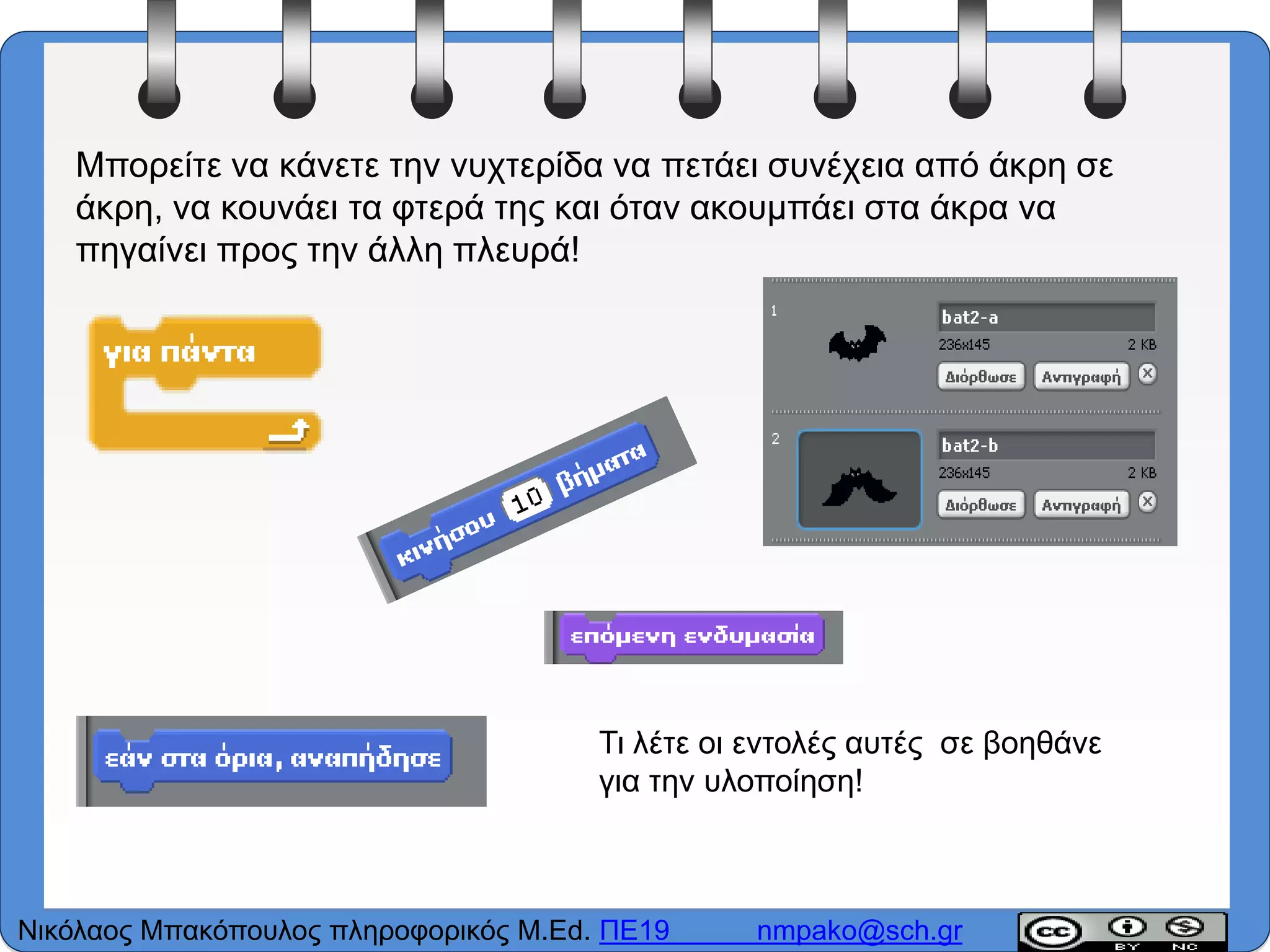 Μπορείτε να κάνετε την νυχτερίδα να πετάει συνέχεια από άκρη σε
άκρη, να κουνάει τα φτερά της και όταν ακουμπάει στα άκρα να
πηγαίνει προς την άλλη πλευρά!
Τι λέτε οι εντολές αυτές σε βοηθάνε
για την υλοποίηση!
Νικόλαος Μπακόπουλος πληροφορικός M.Ed. ΠΕ19 nmpako@sch.gr
 