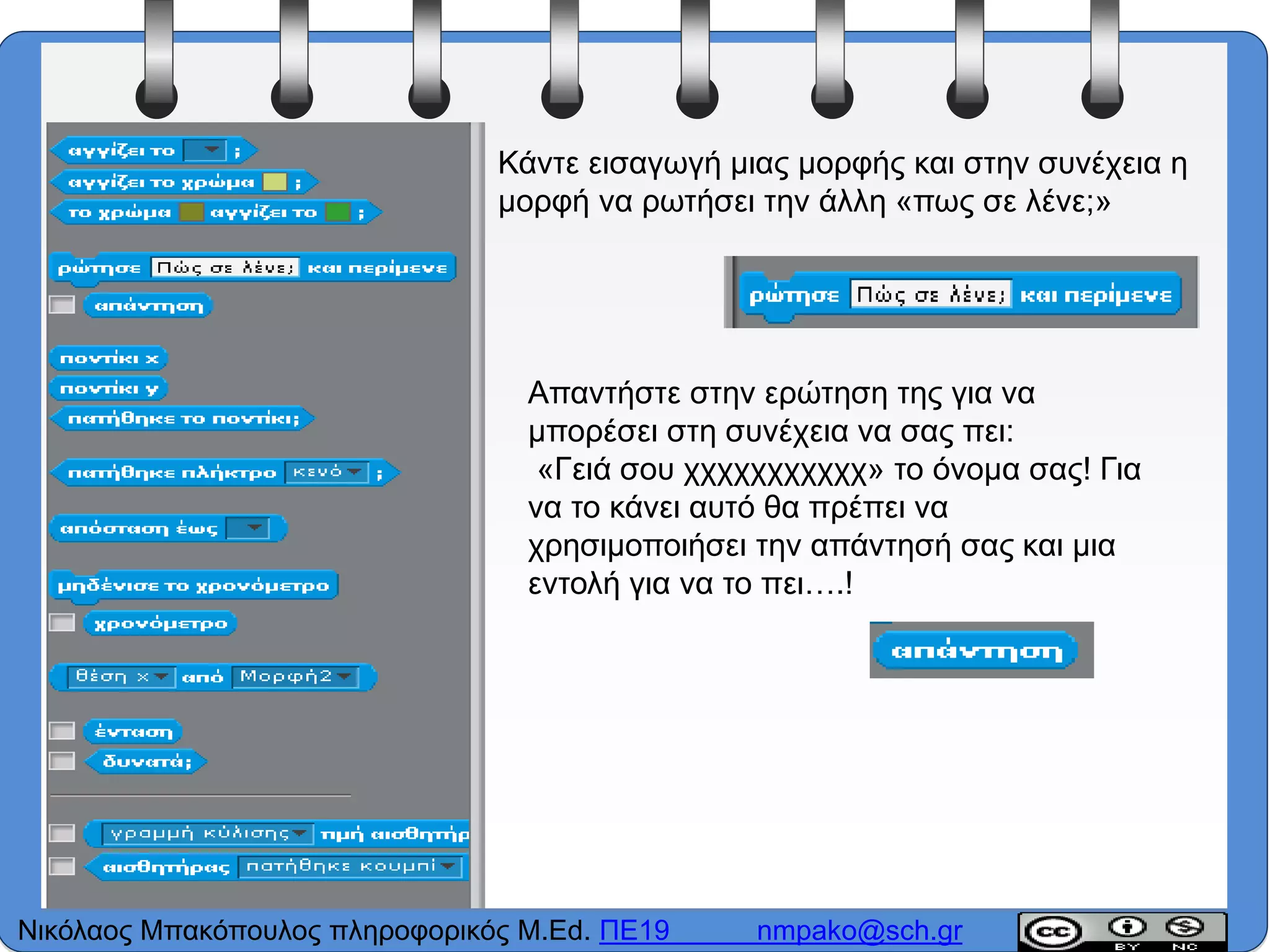 Κάντε εισαγωγή μιας μορφής και στην συνέχεια η
μορφή να ρωτήσει την άλλη «πως σε λένε;»
Απαντήστε στην ερώτηση της για να
μπορέσει στη συνέχεια να σας πει:
«Γειά σου χχχχχχχχχχχ» το όνομα σας! Για
να το κάνει αυτό θα πρέπει να
χρησιμοποιήσει την απάντησή σας και μια
εντολή για να το πει….!
Νικόλαος Μπακόπουλος πληροφορικός M.Ed. ΠΕ19 nmpako@sch.gr
 