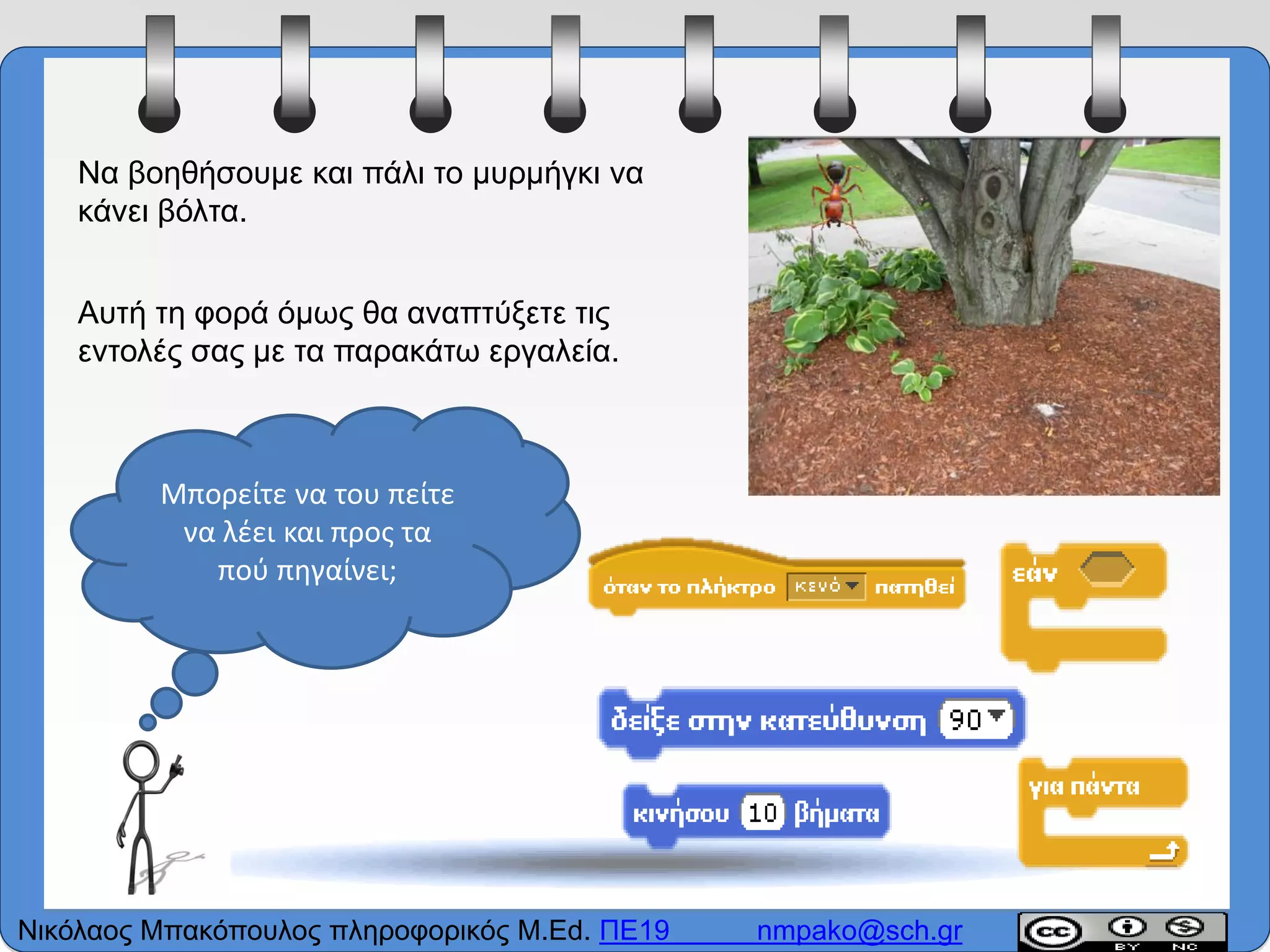 Να βοηθήσουμε και πάλι το μυρμήγκι να
κάνει βόλτα.
Αυτή τη φορά όμως θα αναπτύξετε τις
εντολές σας με τα παρακάτω εργαλεία.
Μπορείτε να του πείτε
να λέει και προς τα
πού πηγαίνει;
Νικόλαος Μπακόπουλος πληροφορικός M.Ed. ΠΕ19 nmpako@sch.gr
 