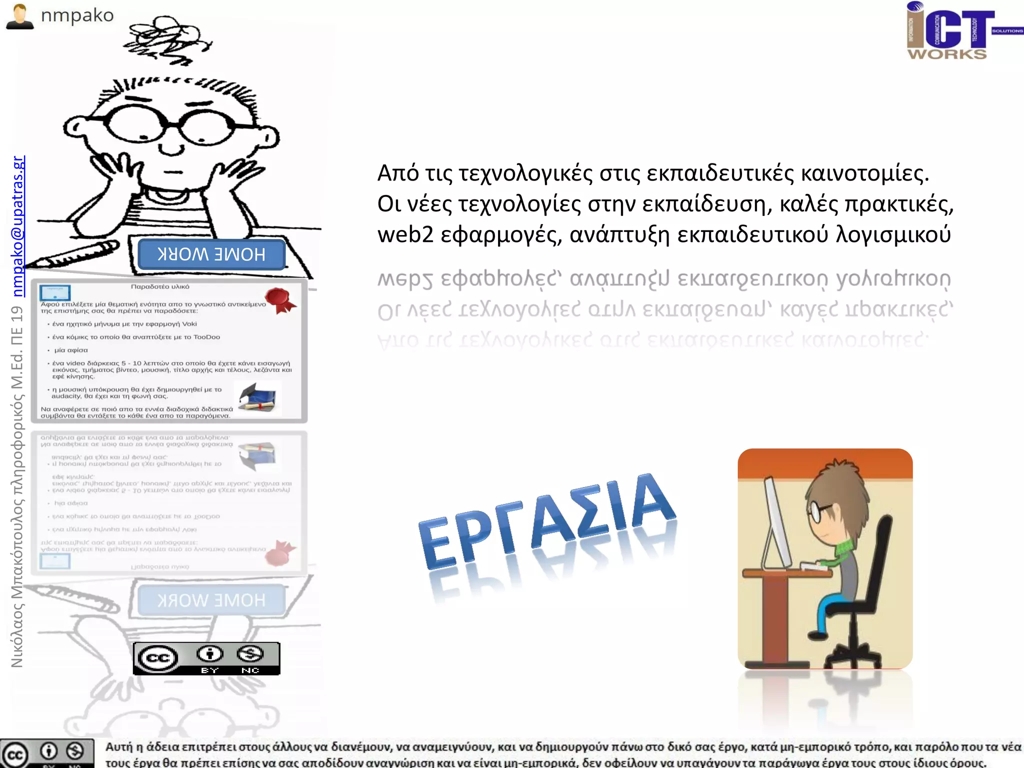 Από τις τεχνολογικές στις εκπαιδευτικές καινοτομίες.
Οι νέες τεχνολογίες στην εκπαίδευση, καλές πρακτικές,
web2 εφαρμογές, ανάπτυξη εκπαιδευτικού λογισμικού
ΝικόλαοςΜπακόπουλοςπληροφορικόςM.Ed.ΠΕ19nmpako@upatras.gr
 