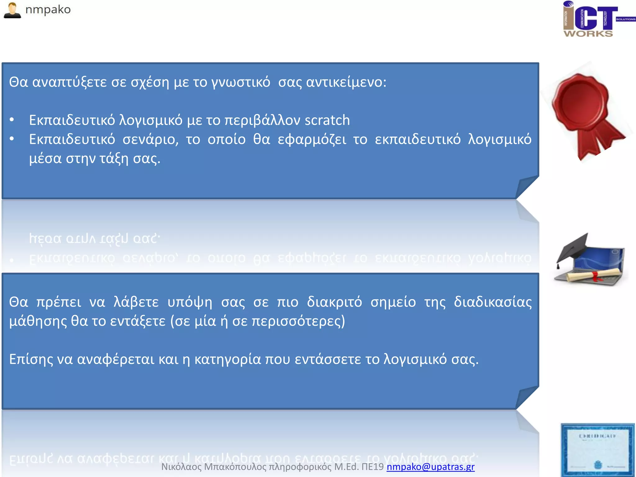 Νικόλαος Μπακόπουλος πληροφορικός M.Ed. ΠΕ19 nmpako@upatras.gr
Θα αναπτύξετε σε σχέση με το γνωστικό σας αντικείμενο:
• Εκπαιδευτικό λογισμικό με το περιβάλλον scratch
• Εκπαιδευτικό σενάριο, το οποίο θα εφαρμόζει το εκπαιδευτικό λογισμικό
μέσα στην τάξη σας.
Θα πρέπει να λάβετε υπόψη σας σε πιο διακριτό σημείο της διαδικασίας
μάθησης θα το εντάξετε (σε μία ή σε περισσότερες)
Επίσης να αναφέρεται και η κατηγορία που εντάσσετε το λογισμικό σας.
 