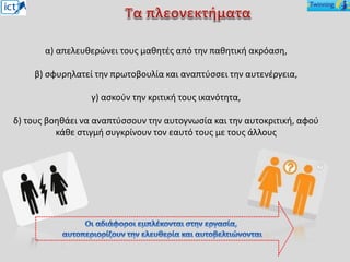 α) απελευθερώνει τους μαθητές από την παθητική ακρόαση,
β) σφυρηλατεί την πρωτοβουλία και αναπτύσσει την αυτενέργεια,
γ) ασκούν την κριτική τους ικανότητα,
δ) τους βοηθάει να αναπτύσσουν την αυτογνωσία και την αυτοκριτική, αφού
κάθε στιγμή συγκρίνουν τον εαυτό τους με τους άλλους
 