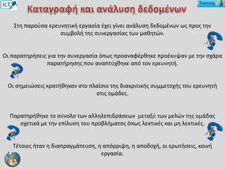 Στη παρούσα ερευνητική εργασία έχει γίνει ανάλυση δεδομένων ως προς την
συμβολή της συνεργασίας των μαθητών.
Οι παρατηρήσεις για την συνεργασία όπως προαναφέρθηκε προέκυψαν με την σχάρα
παρατήρησης που αναπτύχθηκε από τον ερευνητή.
Οι σημειώσεις κρατήθηκαν στο πλαίσιο της διακριτικής συμμετοχής του ερευνητή
στις ομάδες.
Παρατηρήθηκε το σύνολο των αλληλεπιδράσεων μεταξύ των μελών της ομάδας
σχετικά με την επίλυση του προβλήματος όπως λεκτικές και μη λεκτικές.
Τέτοιες ήταν η διαπραγμάτευση, η απόρριψη, η αποδοχή, οι ερωτήσεις, κοινή
εργασία.
 