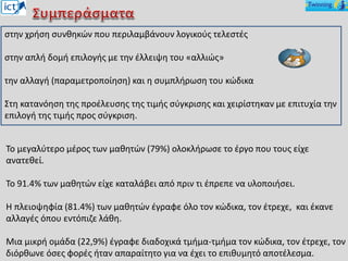 στην χρήση συνθηκών που περιλαμβάνουν λογικούς τελεστές
στην απλή δομή επιλογής με την έλλειψη του «αλλιώς»
την αλλαγή (παραμετροποίηση) και η συμπλήρωση του κώδικα
Στη κατανόηση της προέλευσης της τιμής σύγκρισης και χειρίστηκαν με επιτυχία την
επιλογή της τιμής προς σύγκριση.
Το μεγαλύτερο μέρος των μαθητών (79%) ολοκλήρωσε το έργο που τους είχε
ανατεθεί.
Το 91.4% των μαθητών είχε καταλάβει από πριν τι έπρεπε να υλοποιήσει.
Η πλειοψηφία (81.4%) των μαθητών έγραφε όλο τον κώδικα, τον έτρεχε, και έκανε
αλλαγές όπου εντόπιζε λάθη.
Μια μικρή ομάδα (22,9%) έγραφε διαδοχικά τμήμα-τμήμα τον κώδικα, τον έτρεχε, τον
διόρθωνε όσες φορές ήταν απαραίτητο για να έχει το επιθυμητό αποτέλεσμα.
 