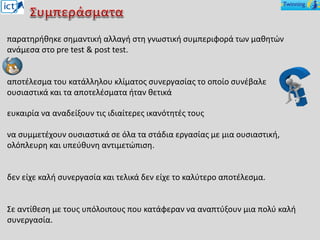 παρατηρήθηκε σημαντική αλλαγή στη γνωστική συμπεριφορά των μαθητών
ανάμεσα στο pre test & post test.
αποτέλεσμα του κατάλληλου κλίματος συνεργασίας το οποίο συνέβαλε
ουσιαστικά και τα αποτελέσματα ήταν θετικά
ευκαιρία να αναδείξουν τις ιδιαίτερες ικανότητές τους
να συμμετέχουν ουσιαστικά σε όλα τα στάδια εργασίας με μια ουσιαστική,
ολόπλευρη και υπεύθυνη αντιμετώπιση.
δεν είχε καλή συνεργασία και τελικά δεν είχε το καλύτερο αποτέλεσμα.
Σε αντίθεση με τους υπόλοιπους που κατάφεραν να αναπτύξουν μια πολύ καλή
συνεργασία.
 