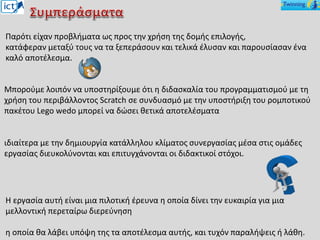 Η εργασία αυτή είναι μια πιλοτική έρευνα η οποία δίνει την ευκαιρία για μια
μελλοντική περεταίρω διερεύνηση
η οποία θα λάβει υπόψη της τα αποτέλεσμα αυτής, και τυχόν παραλήψεις ή λάθη.
Μπορούμε λοιπόν να υποστηρίξουμε ότι η διδασκαλία του προγραμματισμού με τη
χρήση του περιβάλλοντος Scratch σε συνδυασμό με την υποστήριξη του ρομποτικού
πακέτου Lego wedo μπορεί να δώσει θετικά αποτελέσματα
ιδιαίτερα με την δημιουργία κατάλληλου κλίματος συνεργασίας μέσα στις ομάδες
εργασίας διευκολύνονται και επιτυγχάνονται οι διδακτικοί στόχοι.
Παρότι είχαν προβλήματα ως προς την χρήση της δομής επιλογής,
κατάφεραν μεταξύ τους να τα ξεπεράσουν και τελικά έλυσαν και παρουσίασαν ένα
καλό αποτέλεσμα.
 