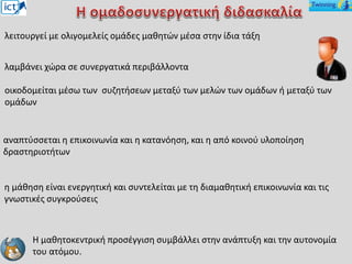 αναπτύσσεται η επικοινωνία και η κατανόηση, και η από κοινού υλοποίηση
δραστηριοτήτων
λειτουργεί με ολιγομελείς ομάδες μαθητών μέσα στην ίδια τάξη
η μάθηση είναι ενεργητική και συντελείται με τη διαμαθητική επικοινωνία και τις
γνωστικές συγκρούσεις
Η μαθητοκεντρική προσέγγιση συμβάλλει στην ανάπτυξη και την αυτονομία
του ατόμου.
λαμβάνει χώρα σε συνεργατικά περιβάλλοντα
οικοδομείται μέσω των συζητήσεων μεταξύ των μελών των ομάδων ή μεταξύ των
ομάδων
 