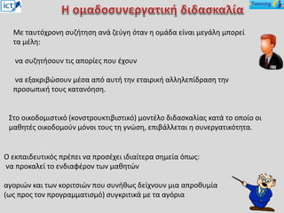 Στο οικοδομιστικό (κονστρουκτιβιστικό) μοντέλο διδασκαλίας κατά το οποίο οι
μαθητές οικοδομούν μόνοι τους τη γνώση, επιβάλλεται η συνεργατικότητα.
Με ταυτόχρονη συζήτηση ανά ζεύγη όταν η ομάδα είναι μεγάλη μπορεί
τα μέλη:
να συζητήσουν τις απορίες που έχουν
να εξακριβώσουν μέσα από αυτή την εταιρική αλληλεπίδραση την
προσωπική τους κατανόηση.
Ο εκπαιδευτικός πρέπει να προσέχει ιδιαίτερα σημεία όπως:
να προκαλεί το ενδιαφέρον των μαθητών
αγοριών και των κοριτσιών που συνήθως δείχνουν μια απροθυμία
(ως προς τον προγραμματισμό) συγκριτικά με τα αγόρια
 
