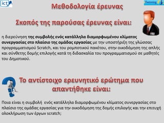 η διερεύνηση της συμβολής ενός κατάλληλα διαμορφωμένου κλίματος
συνεργασίας στο πλαίσιο της ομάδας εργασίας με την υποστήριξη της γλώσσας
προγραμματισμού Scratch, και του ρομποτικού πακέτου, στην οικοδόμηση της απλής
και σύνθετης δομής επιλογής κατά τη διδασκαλία του προγραμματισμού σε μαθητές
του Δημοτικού.
Ποια είναι η συμβολή ενός κατάλληλα διαμορφωμένου κλίματος συνεργασίας στο
πλαίσιο της ομάδας εργασίας για την οικοδόμηση της δομής επιλογής και την επιτυχή
ολοκλήρωση των έργων scratch;
 