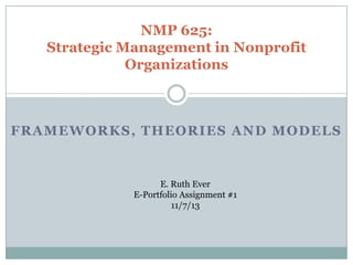 NMP 625:
Strategic Management in Nonprofit
Organizations

FRAMEWORKS, THEORIES AND MODELS

E. Ruth Ever
E-Portfolio Assignment #1
11/7/13

 