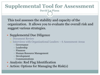 Supplemental Tool for Assessment
David La Piana

This tool assesses the stability and capacity of the
organization. It allows you to evaluate the overall risk and
suggest various strategies.
 Supplemental Due Diligence
 Document Review
 Interviews with Organizational Leaders – 6 Assessment Areas







Governance
Leadership
Finances
Human Resource Management
Development
Communications

 Analysis: Red Flag Identification
 Action: Options for Managing the Risk(s)

 
