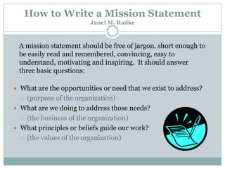 How to Write a Mission Statement
Janel M. Radke

A mission statement should be free of jargon, short enough to
be easily read and remembered, convincing, easy to
understand, motivating and inspiring. It should answer
three basic questions:
 What are the opportunities or need that we exist to address?

(purpose of the organization)
 What are we doing to address those needs?
 (the business of the organization)
 What principles or beliefs guide our work?
 (the values of the organization)


 