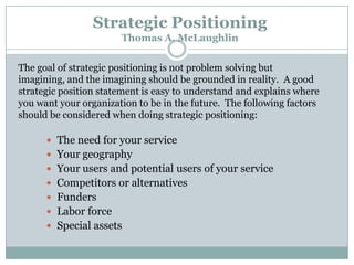 Strategic Positioning
Thomas A. McLaughlin
The goal of strategic positioning is not problem solving but
imagining, and the imagining should be grounded in reality. A good
strategic position statement is easy to understand and explains where
you want your organization to be in the future. The following factors
should be considered when doing strategic positioning:
 The need for your service

 Your geography
 Your users and potential users of your service
 Competitors or alternatives
 Funders

 Labor force
 Special assets

 