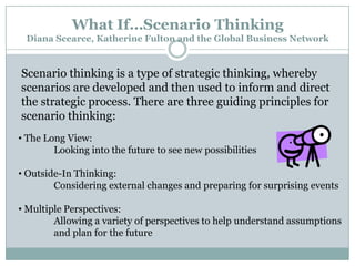 What If…Scenario Thinking
Diana Scearce, Katherine Fulton and the Global Business Network

Scenario thinking is a type of strategic thinking, whereby
scenarios are developed and then used to inform and direct
the strategic process. There are three guiding principles for
scenario thinking:
• The Long View:
Looking into the future to see new possibilities
• Outside-In Thinking:
Considering external changes and preparing for surprising events

• Multiple Perspectives:
Allowing a variety of perspectives to help understand assumptions
and plan for the future

 