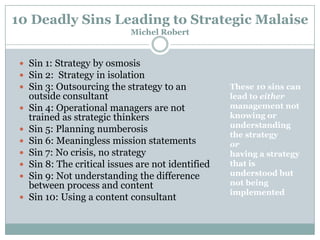 10 Deadly Sins Leading to Strategic Malaise
Michel Robert

 Sin 1: Strategy by osmosis
 Sin 2: Strategy in isolation
 Sin 3: Outsourcing the strategy to an








outside consultant
Sin 4: Operational managers are not
trained as strategic thinkers
Sin 5: Planning numberosis
Sin 6: Meaningless mission statements
Sin 7: No crisis, no strategy
Sin 8: The critical issues are not identified
Sin 9: Not understanding the difference
between process and content
Sin 10: Using a content consultant

These 10 sins can
lead to either
management not
knowing or
understanding
the strategy
or
having a strategy
that is
understood but
not being
implemented

 