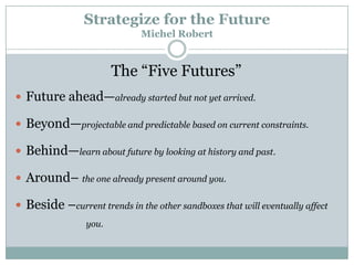 Strategize for the Future
Michel Robert

The ―Five Futures‖
 Future ahead—already started but not yet arrived.
 Beyond—projectable and predictable based on current constraints.
 Behind—learn about future by looking at history and past.
 Around– the one already present around you.
 Beside –current trends in the other sandboxes that will eventually affect
you.

 