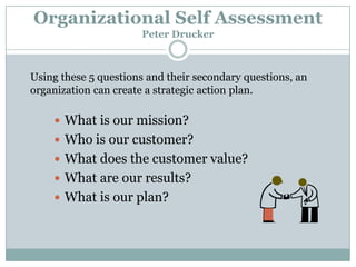 Organizational Self Assessment
Peter Drucker

Using these 5 questions and their secondary questions, an
organization can create a strategic action plan.

 What is our mission?
 Who is our customer?

 What does the customer value?
 What are our results?
 What is our plan?

 