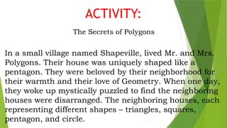 ACTIVITY:
The Secrets of Polygons
In a small village named Shapeville, lived Mr. and Mrs.
Polygons. Their house was uniquely shaped like a
pentagon. They were beloved by their neighborhood for
their warmth and their love of Geometry. When one day,
they woke up mystically puzzled to find the neighboring
houses were disarranged. The neighboring houses, each
representing different shapes – triangles, squares,
pentagon, and circle.
 