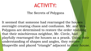 ACTIVITY:
The Secrets of Polygons
It seemed that someone had rearranged the houses
overnight creating chaos and confusion. Mr. and Mrs.
Polygons are determined to restore the order realizing
that their mischievous neighbor, Mr. Circle, had
playfully rearranged the houses as a prank. Using their
understanding of shapes and angles, they restore
Shapeville and placed “triangle” adjacent to their house.
 