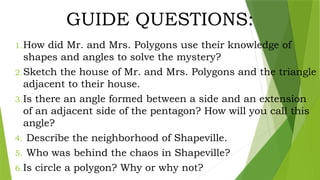 GUIDE QUESTIONS:
1.How did Mr. and Mrs. Polygons use their knowledge of
shapes and angles to solve the mystery?
2.Sketch the house of Mr. and Mrs. Polygons and the triangle
adjacent to their house.
3.Is there an angle formed between a side and an extension
of an adjacent side of the pentagon? How will you call this
angle?
4. Describe the neighborhood of Shapeville.
5. Who was behind the chaos in Shapeville?
6.Is circle a polygon? Why or why not?
 