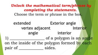 Unlock the mathematical term/phrase by
completing the statements.
Choose the term or phrase in the box.
extended Exterior angle
vertex adjacent Interior
angle interior
1) _________________ of a polygon is an angle
on the inside of the polygon formed by each
pair of ____________ sides.
 
