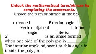 Unlock the mathematical term/phrase by
completing the statements.
Choose the term or phrase in the box.
extended Exterior angle
vertex adjacent Interior
angle interior
2) _________________ is an angle formed
when one side of the polygon is __________.
The interior angle adjacent to this angle is
inside the polygon.
 