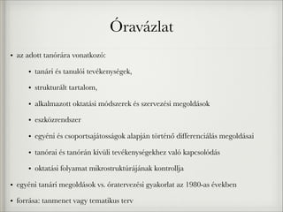 Óravázlat
• az adott tanórára vonatkozó:
• tanári és tanulói tevékenységek,
• strukturált tartalom,
• alkalmazott oktatási módszerek és szervezési megoldások
• eszközrendszer
• egyéni és csoportsajátosságok alapján történő differenciálás megoldásai
• tanórai és tanórán kívüli tevékenységekhez való kapcsolódás
• oktatási folyamat mikrostruktúrájának kontrollja
• egyéni tanári megoldások vs. óratervezési gyakorlat az 1980-as években
• forrása: tanmenet vagy tematikus terv
 