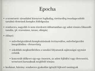 Epocha
• a természeti- társadalmi környezet logikailag, történetileg összekapcsolódó
tartalmi elemeinek komplex feldolgozása
• rendszeres, nagyobb és nem töredezett időtartamban egy adott témára fókuszáló
tanulás, (pl. reneszánsz, tavasz, olimpia)
• előnyei:
• műveltségterületek komplexitásának érvényesülése, műveltségterület
integrálódása - életszerűség
• sokoldalú megközelítésben a tanulási folyamatok sajátosságai egymást
erősítik
• koncetrált időkeret egy-egy összetett, az adott fejlődési vagy életvezetési,
természeti korszaknak megfelelő témára
• kockázat, hátrány: rendszeres gyakorlást igénylő fejlesztő tantárgyak
 