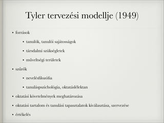 Tyler tervezési modellje (1949)
• források
• tanulók, tanulói sajátosságok
• társdalmi szükségletek
• műveltségi területek
• szűrők
• nevelésﬁlozóﬁa
• tanuláspszichológia, oktatáslélektan
• oktatási követelmények meghatározása
• oktatási tartalom és tanulási tapasztalatok kiválasztása, szervezése
• értékelés
 