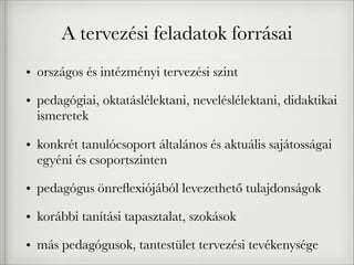 A tervezési feladatok forrásai
• országos és intézményi tervezési szint
• pedagógiai, oktatáslélektani, neveléslélektani, didaktikai
ismeretek
• konkrét tanulócsoport általános és aktuális sajátosságai
egyéni és csoportszinten
• pedagógus önreﬂexiójából levezethető tulajdonságok
• korábbi tanítási tapasztalat, szokások
• más pedagógusok, tantestület tervezési tevékenysége
 