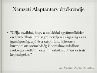 Nemzeti Alaptanterv értékrendje
• "Célja továbbá, hogy a családdal együttműködve
cselekvő elkötelezettségre neveljen az igazság és az
igazságosság, a jó és a szép iránt, fejlessze a
harmonikus személyiség kibontakoztatásához
szükséges szellemi, érzelmi, erkölcsi, társas és testi
képességeket."
vö. Várnai Zseni: Miattuk
 
