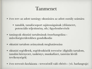 Tanmenet
• éves terv az adott tantárgy oktatására az adott osztály számára
• tanulók, tanulócsoport sajátosságainak (előismeret,
potenciális teljesítmény, stb.) ﬁgyelembevétele
• tanárgyak oktatási tartalmának összehangolása -
műveltségterületekben gondolkodás
• oktatási tartalom arányainak meghatározása
• oktatási segédletek, segédeszközök tervezése (digitális tartalom,
tanulási környezet, tankönyv, munkafüzet, tanórán kívüli
tevékenységek)
• éves tervezés kockázata - tervezéstől való eltérés - (vö. barlangrajz)
 