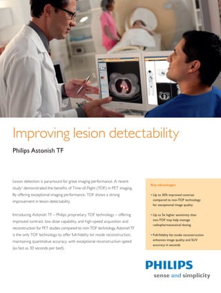 Improving lesion detectability
Philips Astonish TF



Lesion detection is paramount for great imaging performance. A recent
                                                                                    Key advantages
study1 demonstrated the benefits of Time-of-Flight (TOF) in PET imaging.
By offering exceptional imaging performance, TOF shows a strong                     • Up to 30% improved contrast
improvement in lesion detectability.                                                  compared to non-TOF technology
                                                                                      for exceptional image quality

Introducing Astonish TF – Philips proprietary TOF technology – offering             • Up to 5x higher sensitivity than
improved contrast, low dose capability, and high-speed acquisition and                non-TOF may help manage
                                                                                      radiopharmaceutical dosing
reconstruction for PET studies compared to non-TOF technology. Astonish TF
is the only TOF technology to offer full-fidelity list mode reconstruction,         • Full-fidelity list mode reconstruction
maintaining quantitative accuracy, with exceptional reconstruction speed              enhances image quality and SUV
                                                                                      accuracy in seconds
(as fast as 30 seconds per bed).




The print quality of this copy is not an accurate representation of the original.
 