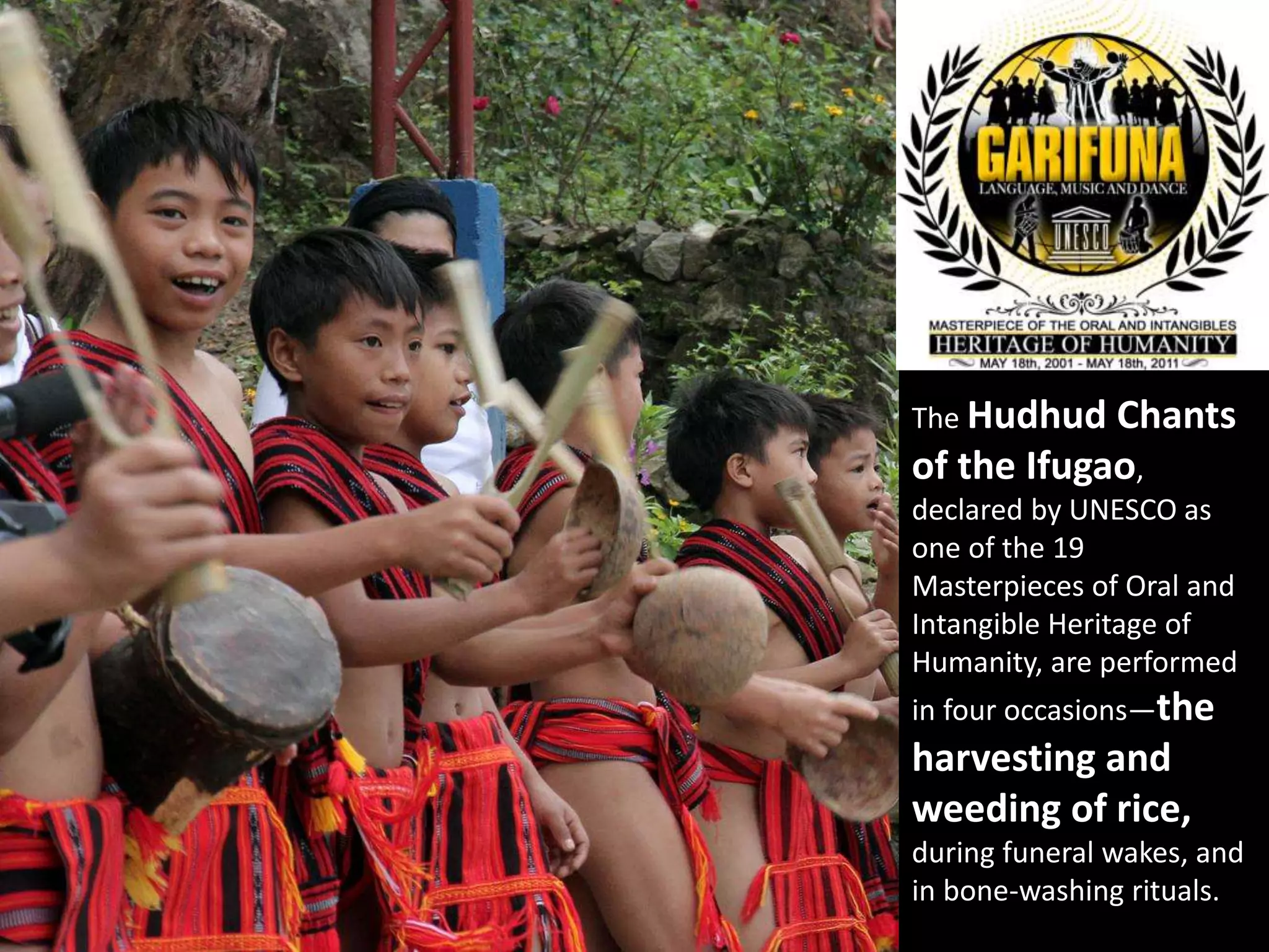 The Hudhud Chants
of the Ifugao,
declared by UNESCO as
one of the 19
Masterpieces of Oral and
Intangible Heritage of
Humanity, are performed
in four occasions—the
harvesting and
weeding of rice,
during funeral wakes, and
in bone-washing rituals.