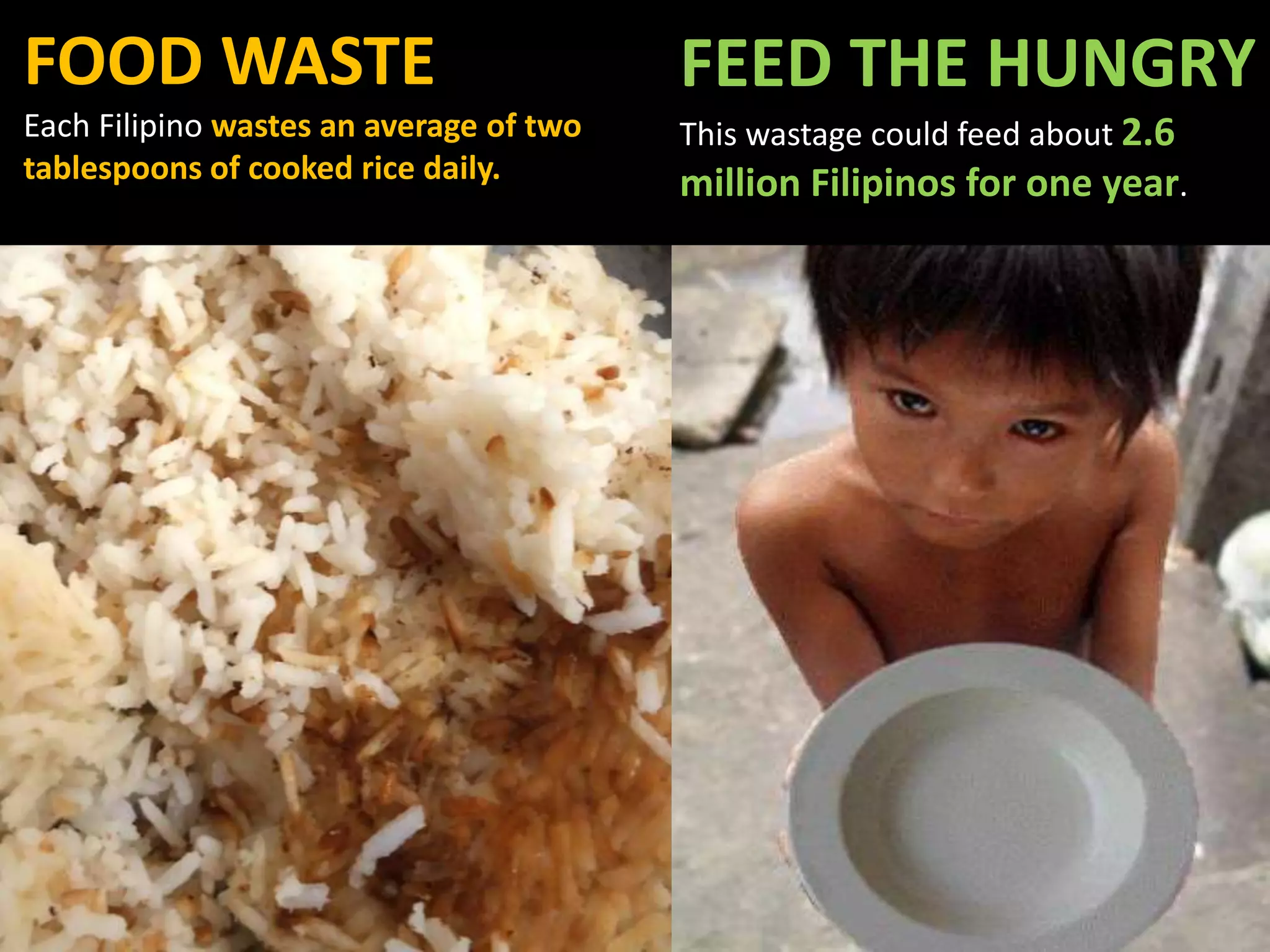 FOOD WASTE
Each Filipino wastes an average of two
tablespoons of cooked rice daily.
FEED THE HUNGRY
This wastage could feed about 2.6
million Filipinos for one year.