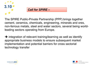3.10

1

Call for SPIRE –

The SPIRE Public-Private Partnership (PPP) brings together
cement, ceramics, chemicals, engineering, minerals and ores,
non-ferrous metals, steel and water sectors, several being worldleading sectors operating from Europe.
integration of relevant training/learning as well as identify
appropriate business models to ensure subsequent market
implementation and potential barriers for cross sectorial
technology transfer

 