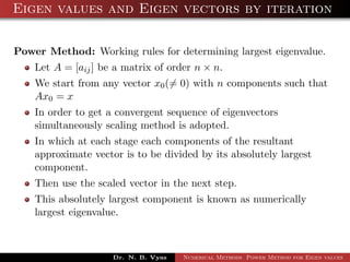 Eigen values and Eigen vectors by iteration
Power Method: Working rules for determining largest eigenvalue.
Let A = [aij] be a matrix of order n × n.
We start from any vector x0(= 0) with n components such that
Ax0 = x
In order to get a convergent sequence of eigenvectors
simultaneously scaling method is adopted.
In which at each stage each components of the resultant
approximate vector is to be divided by its absolutely largest
component.
Then use the scaled vector in the next step.
This absolutely largest component is known as numerically
largest eigenvalue.
Dr. N. B. Vyas Numerical Methods Power Method for Eigen values
 