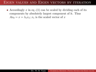 Eigen values and Eigen vectors by iteration
Accordingly x in eq -(1) can be scaled by dividing each of its
components by absolutely largest component of it. Thus
Ax0 = x = λ1x1; x1 is the scaled vector of x
Dr. N. B. Vyas Numerical Methods Power Method for Eigen values
 