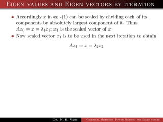 Eigen values and Eigen vectors by iteration
Accordingly x in eq -(1) can be scaled by dividing each of its
components by absolutely largest component of it. Thus
Ax0 = x = λ1x1; x1 is the scaled vector of x
Now scaled vector x1 is to be used in the next iteration to obtain
Ax1 = x = λ2x2
Dr. N. B. Vyas Numerical Methods Power Method for Eigen values
 